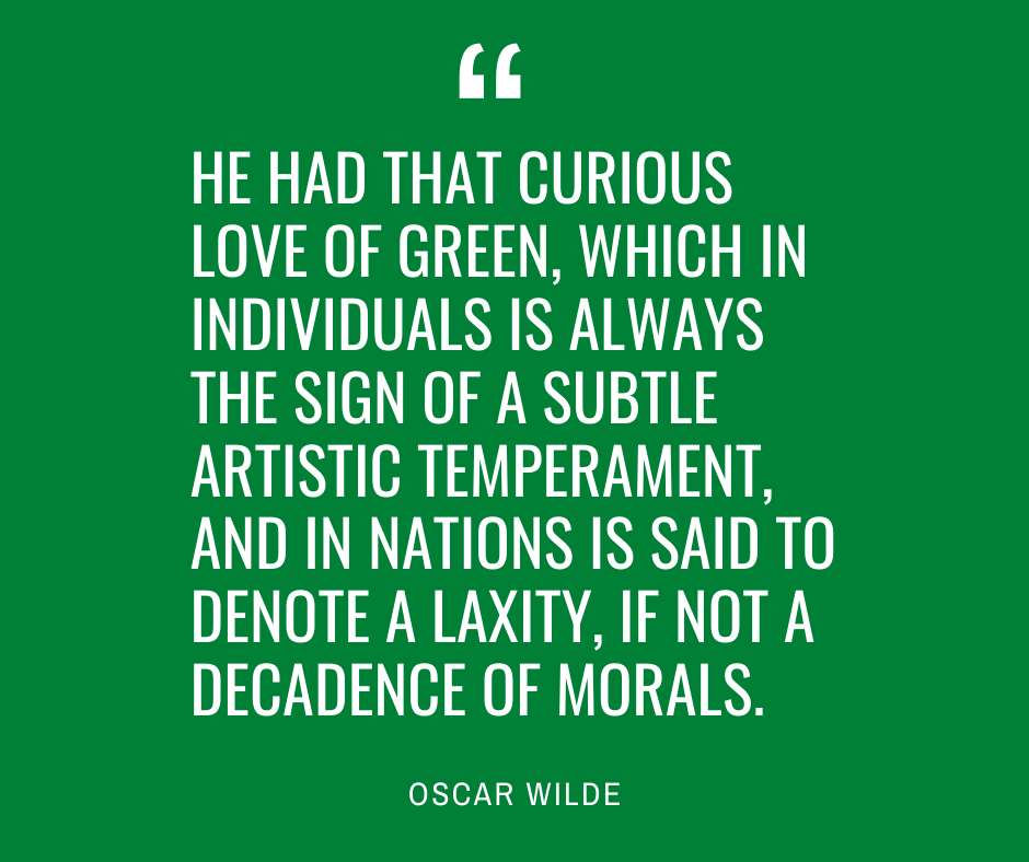 Quote about green: He had that curious love of green, which in individuals is always the sign of a subtle artistic temperament, and in nations is said to denote a laxity, if not a decadence of morals. Oscar Wilde